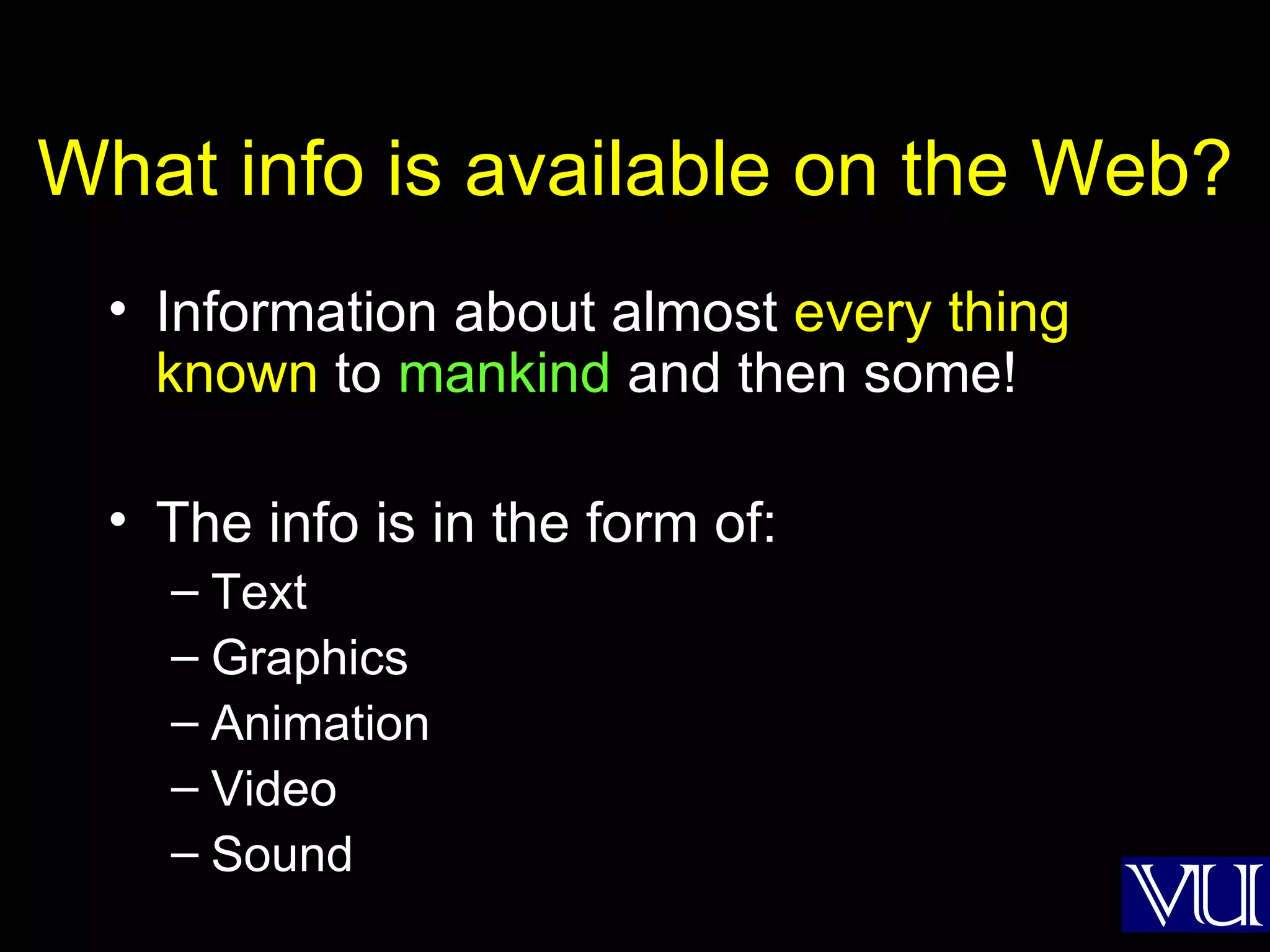 What info is available on the Web? Information about almost  every thing known  to  mankind  and then some! The info is in the form of: Text Graphics Animation Video Sound 