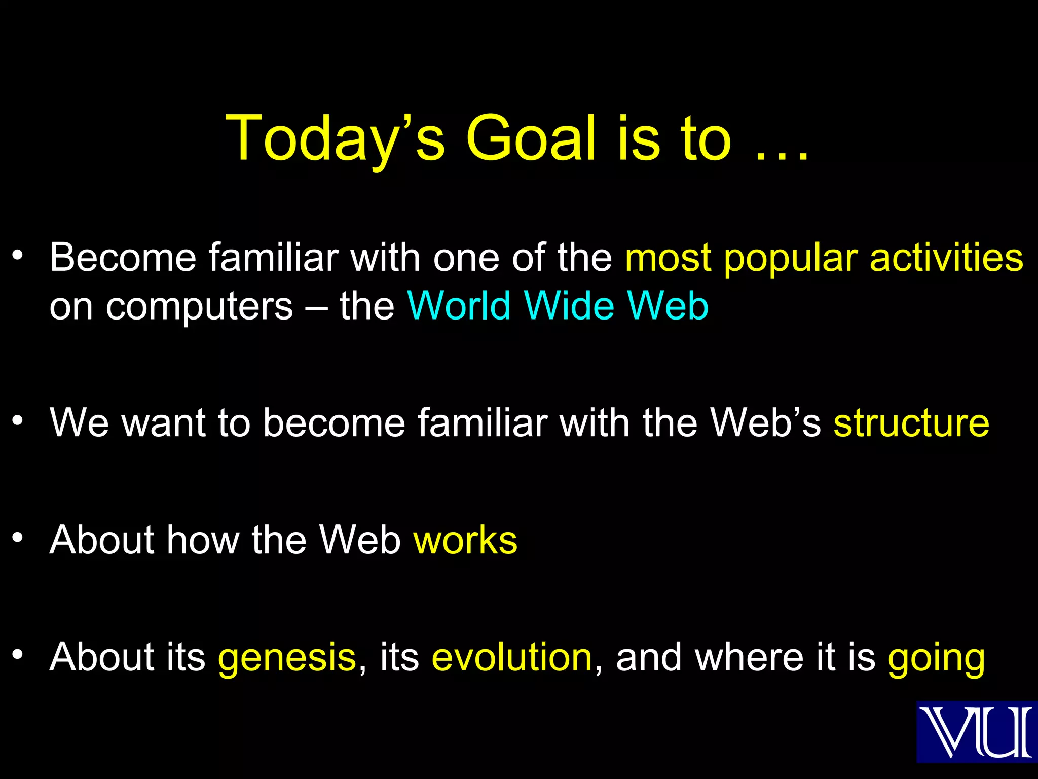 Today’s Goal is to … Become familiar with one of the  most popular activities  on computers – the  World Wide Web We want to become familiar with the Web’s  structure About how the Web  works About its  genesis , its  evolution , and where it is  going 