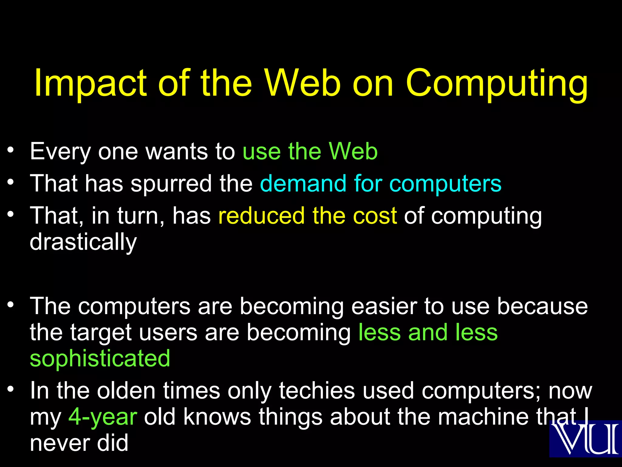 Impact of the Web on Computing Every one wants to  use the Web That has spurred the  demand for computers That, in turn, has  reduced the cost  of computing drastically The computers are becoming easier to use because the target users are becoming  less and less sophisticated  In the olden times only techies used computers; now my  4-year  old knows things about the machine that I never did 