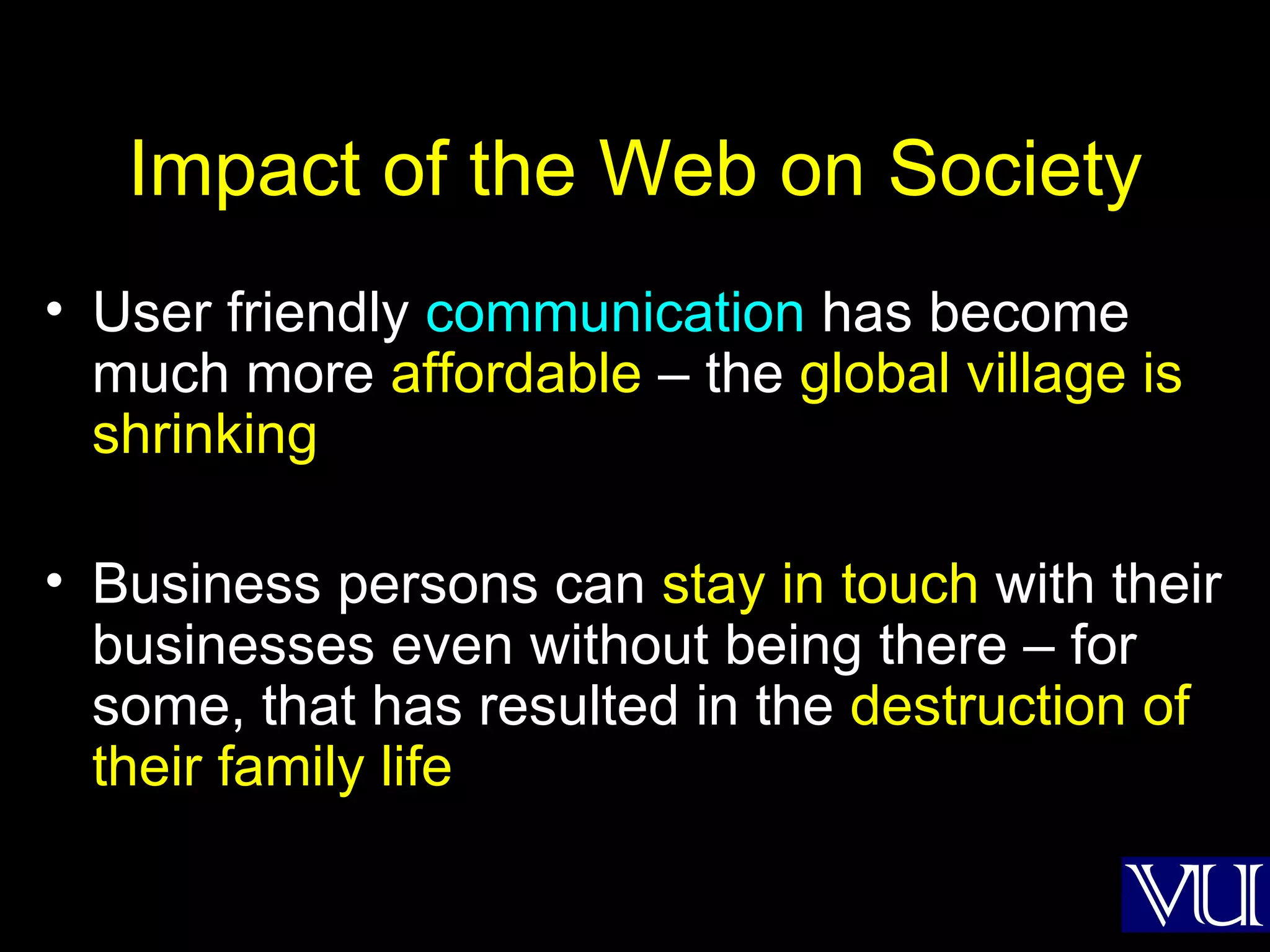 Impact of the Web on Society User friendly  communication  has become much more  affordable  – the  global village is shrinking Business persons can  stay in touch  with their businesses even without being there – for some, that has resulted in the  destruction of their family life 