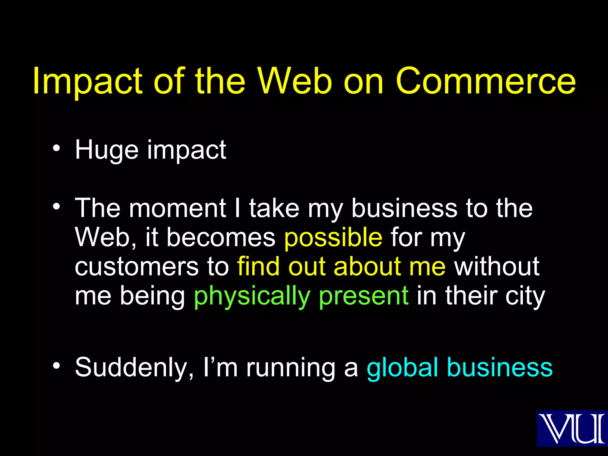 Impact of the Web on Commerce Huge impact The moment I take my business to the Web, it becomes  possible  for my customers to  find out about me  without me being  physically present  in their city Suddenly, I’m running a  global business 