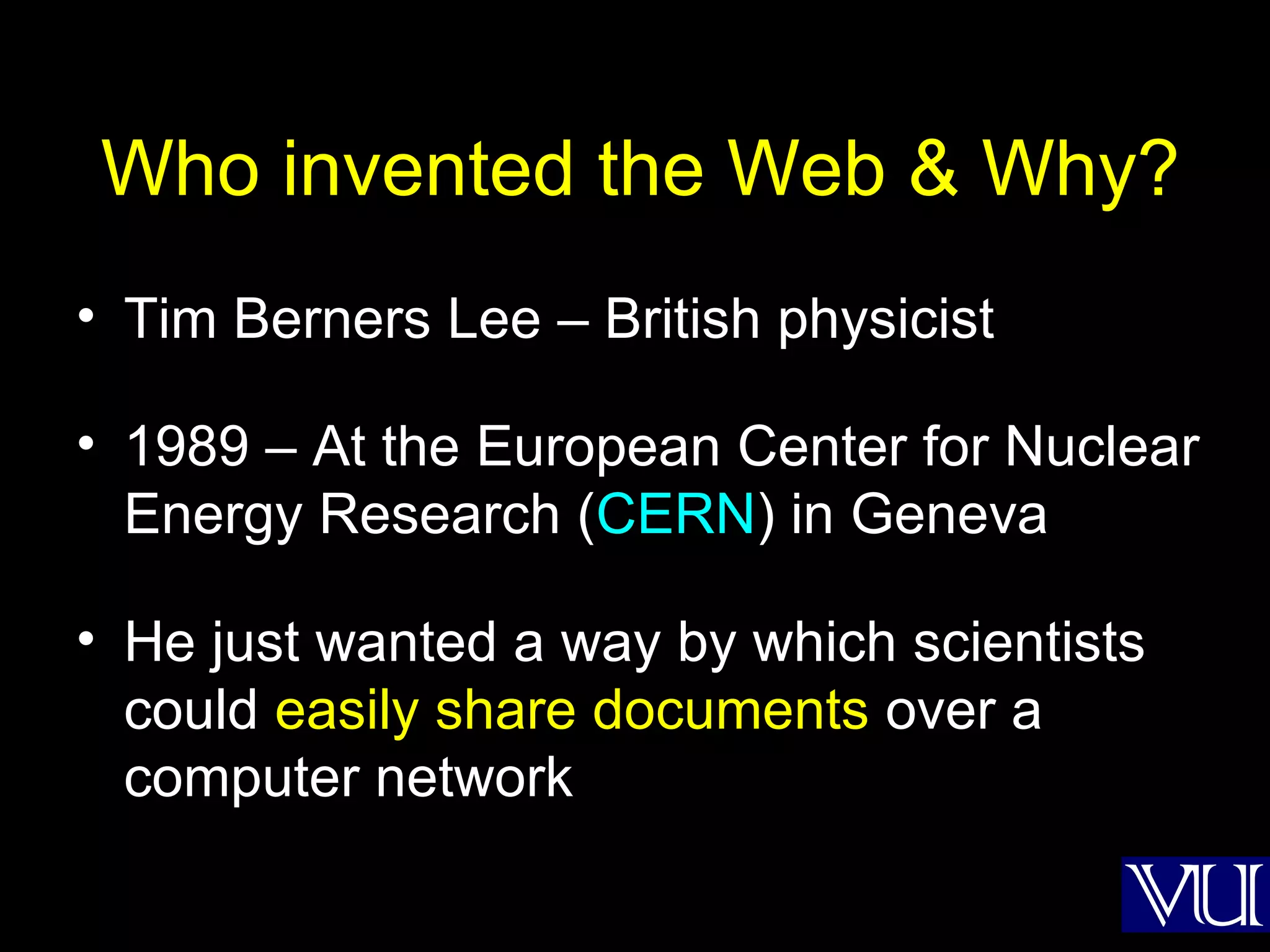 Who invented the Web & Why? Tim Berners Lee – British physicist 1989 – At the European Center for Nuclear Energy Research ( CERN ) in Geneva He just wanted a way by which scientists could  easily share documents  over a computer network 