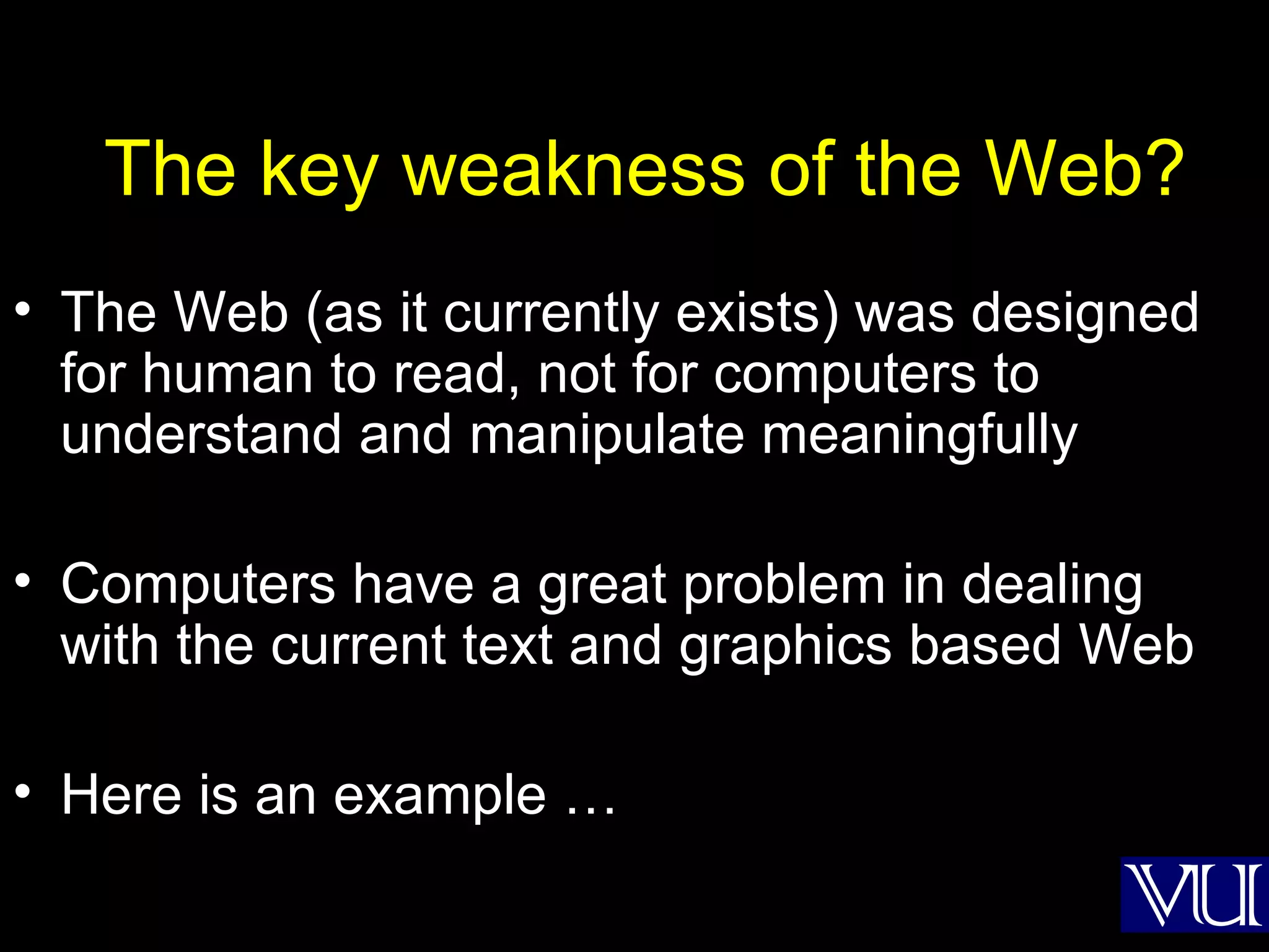 The key weakness of the Web? The Web (as it currently exists) was designed for human to read, not for computers to understand and manipulate meaningfully Computers have a great problem in dealing with the current text and graphics based Web Here is an example … 