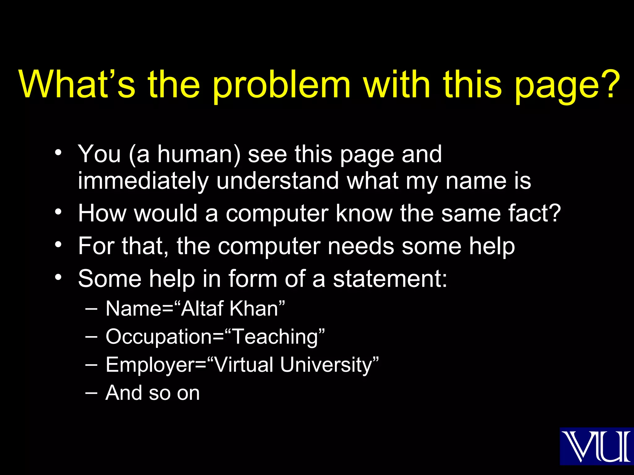 What’s the problem with this page? You (a human) see this page and immediately understand what my name is How would a computer know the same fact? For that, the computer needs some help Some help in form of a statement: Name=“Altaf Khan” Occupation=“Teaching” Employer=“Virtual University” And so on 