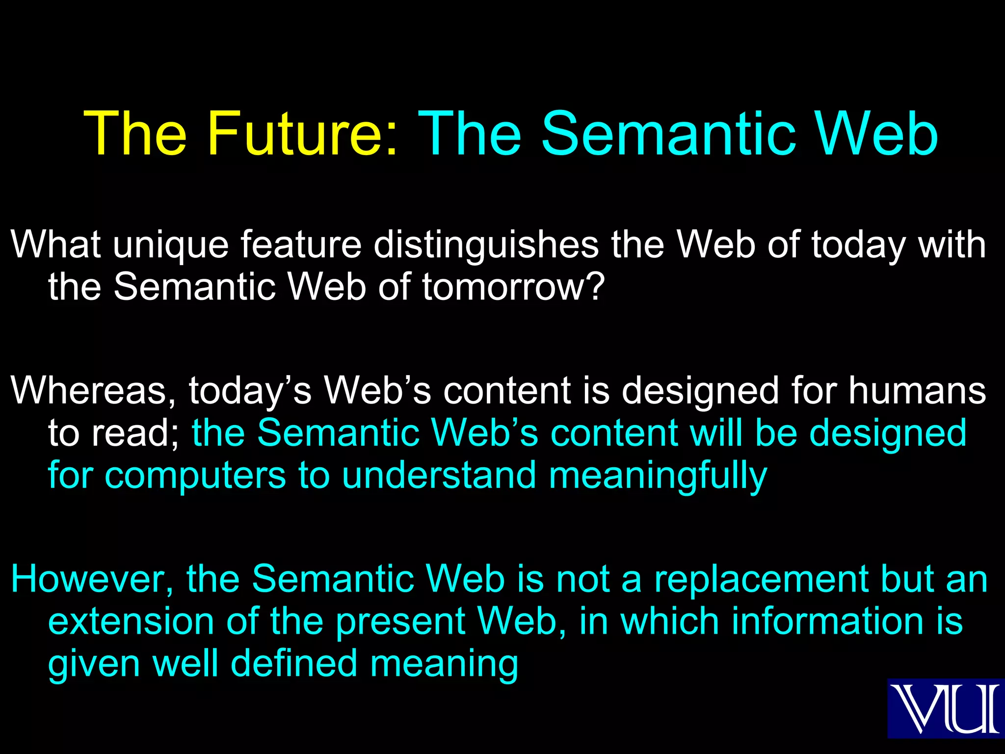 The Future:  The Semantic Web What unique feature distinguishes the Web of today with the Semantic Web of tomorrow?  Whereas, today’s Web’s content is designed for humans to read;  the Semantic Web’s content will be designed for computers to understand meaningfully However, the Semantic Web is not a replacement but an extension of the present Web, in which information is given well defined meaning 