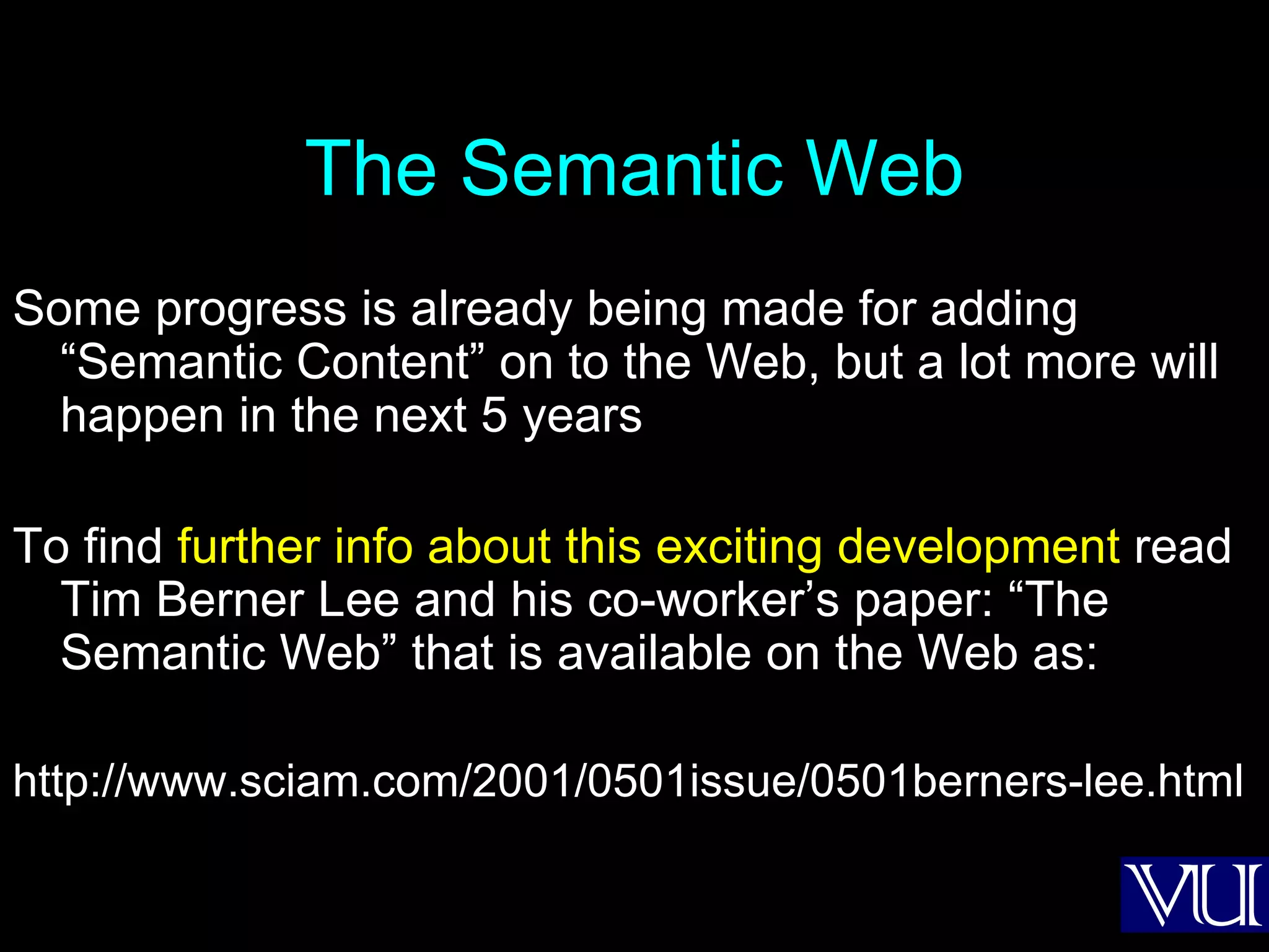 The Semantic Web Some progress is already being made for adding “Semantic Content” on to the Web, but a lot more will happen in the next 5 years To find  further info about this exciting development  read Tim Berner Lee and his co-worker’s paper: “The Semantic Web” that is available on the Web as: http://www.sciam.com/2001/0501issue/0501berners-lee.html 