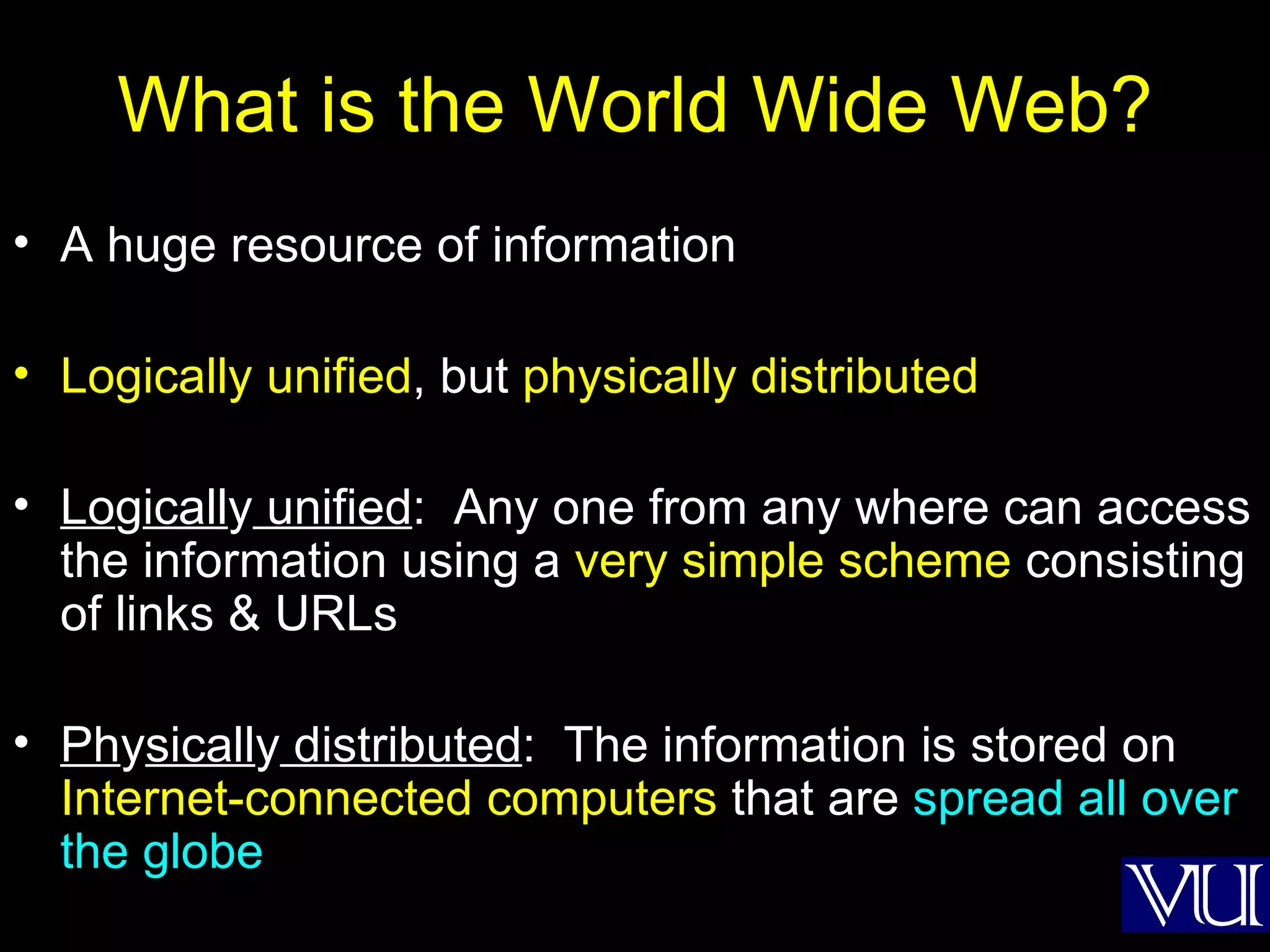 What is the World Wide Web? A huge resource of information Logically unified , but  physically distributed Lo g icall y  unified :  Any one from any where can access the information using a  very simple scheme  consisting of links & URLs Ph y sicall y  distributed :  The information is stored on  Internet-connected computers  that are  spread all over the globe 