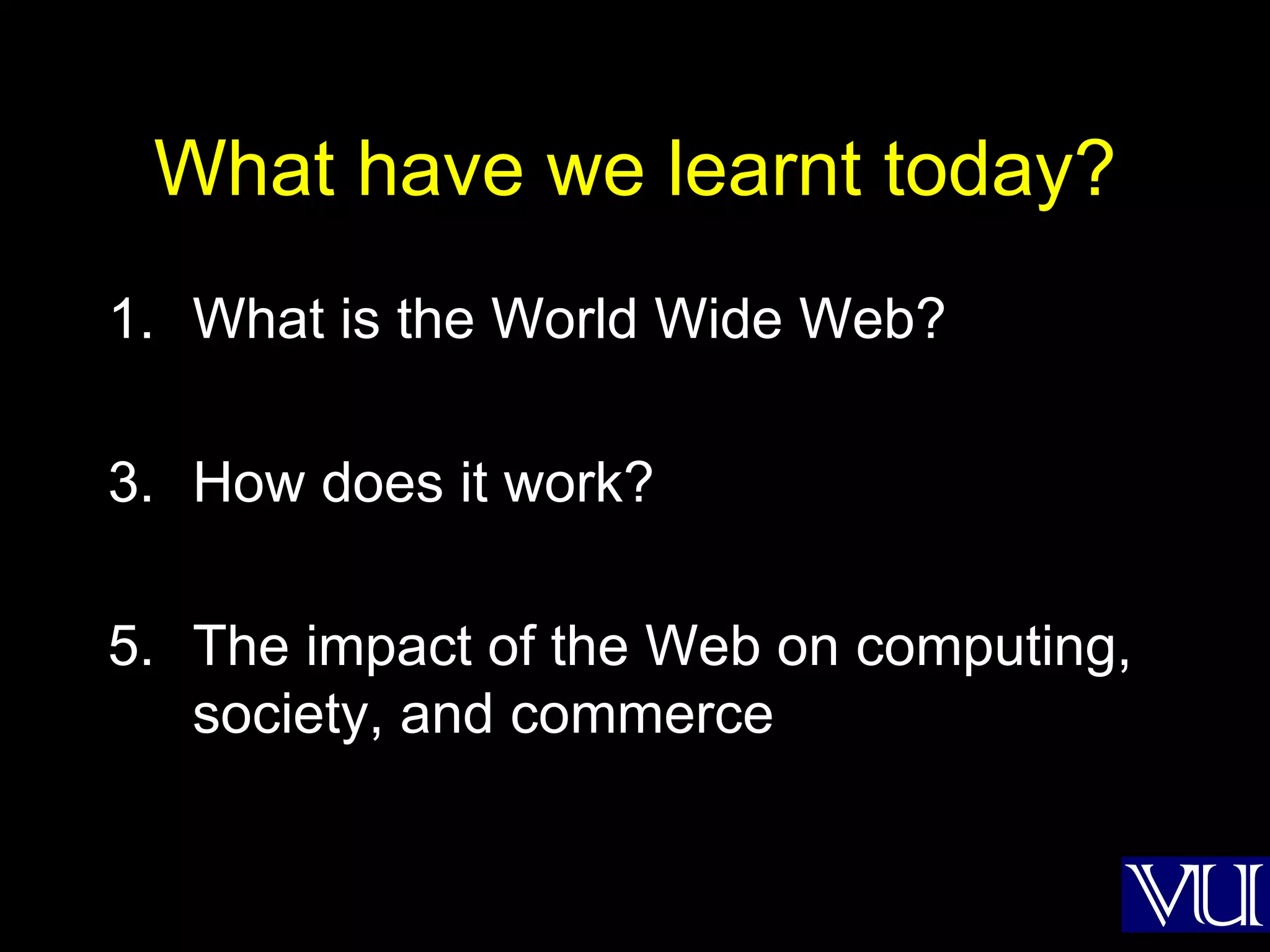 What have we learnt today? What is the World Wide Web? How does it work? The impact of the Web on computing, society, and commerce 