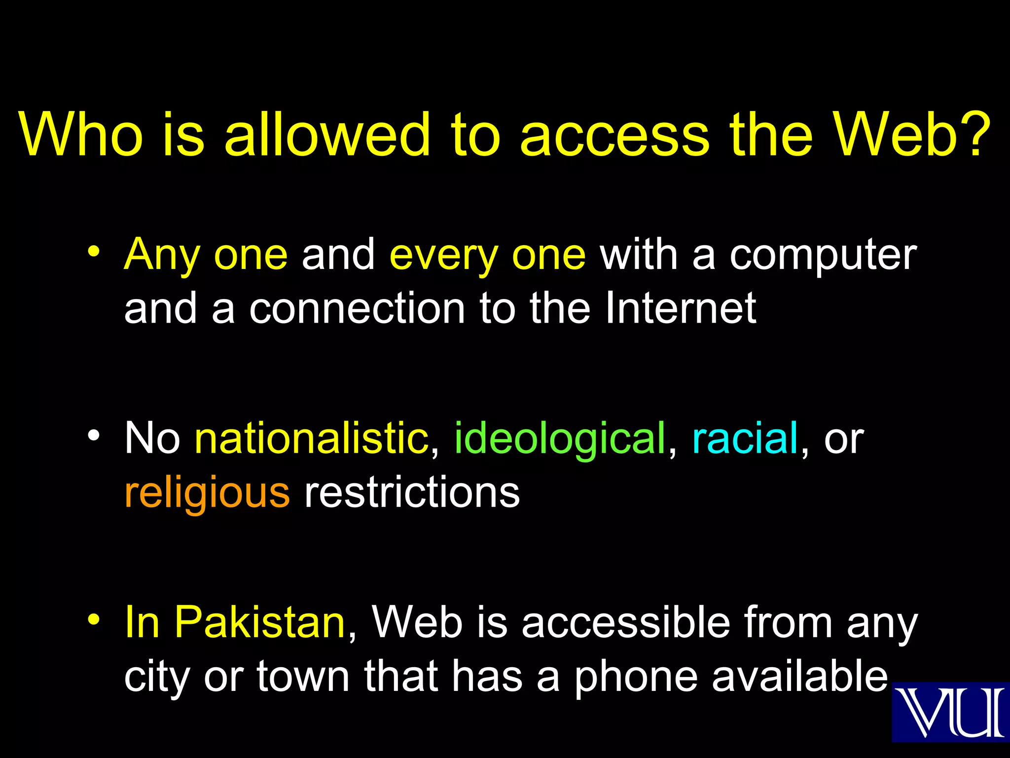 Who is allowed to access the Web? Any one  and  every one  with a computer and a connection to the Internet No  nationalistic ,  ideological ,  racial , or  religious  restrictions In Pakistan , Web is accessible from any city or town that has a phone available  