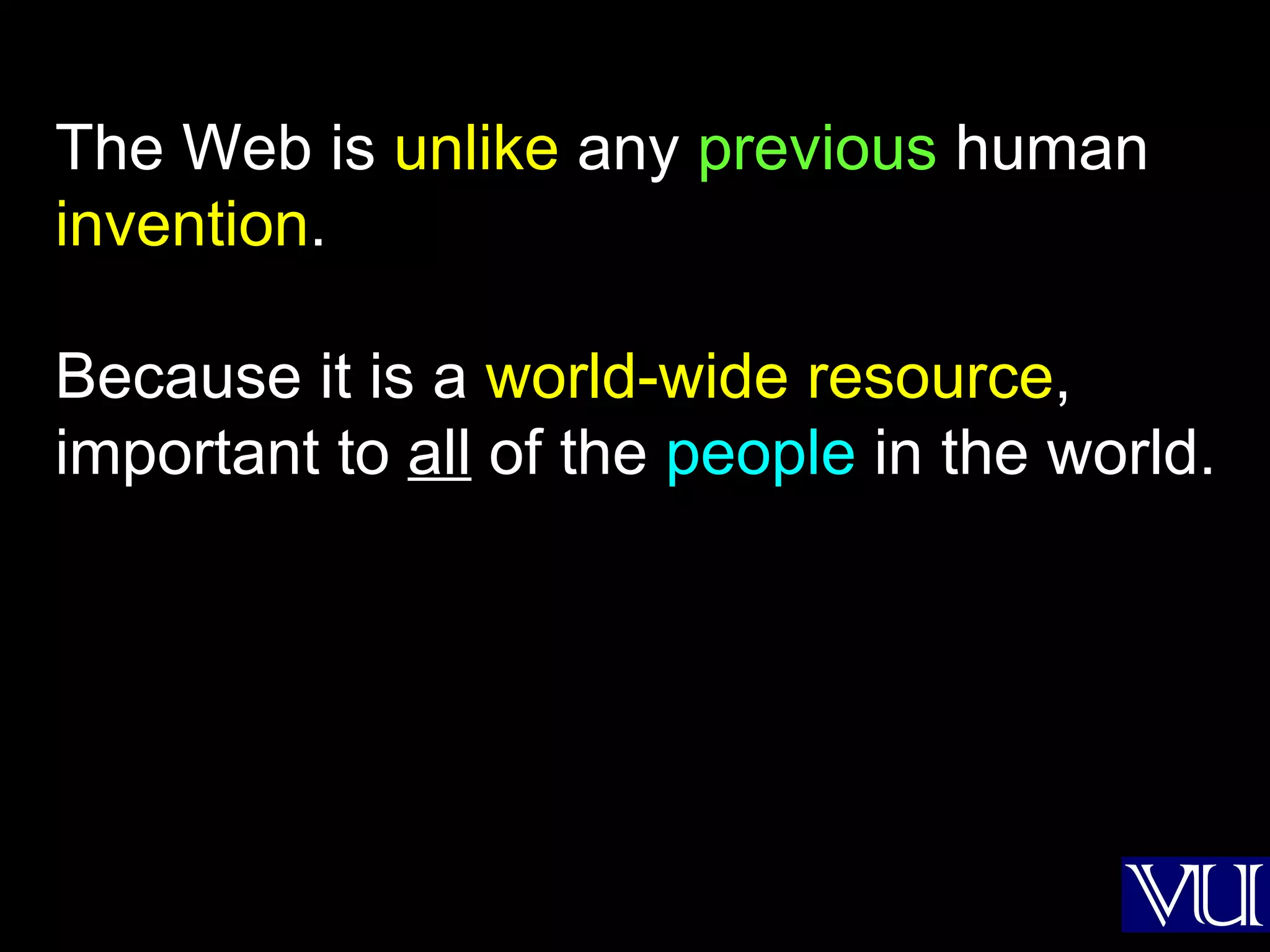 The Web is  unlike  any  previous  human  invention . Because it is a  world-wide resource , important to  all  of the  people  in the world. 