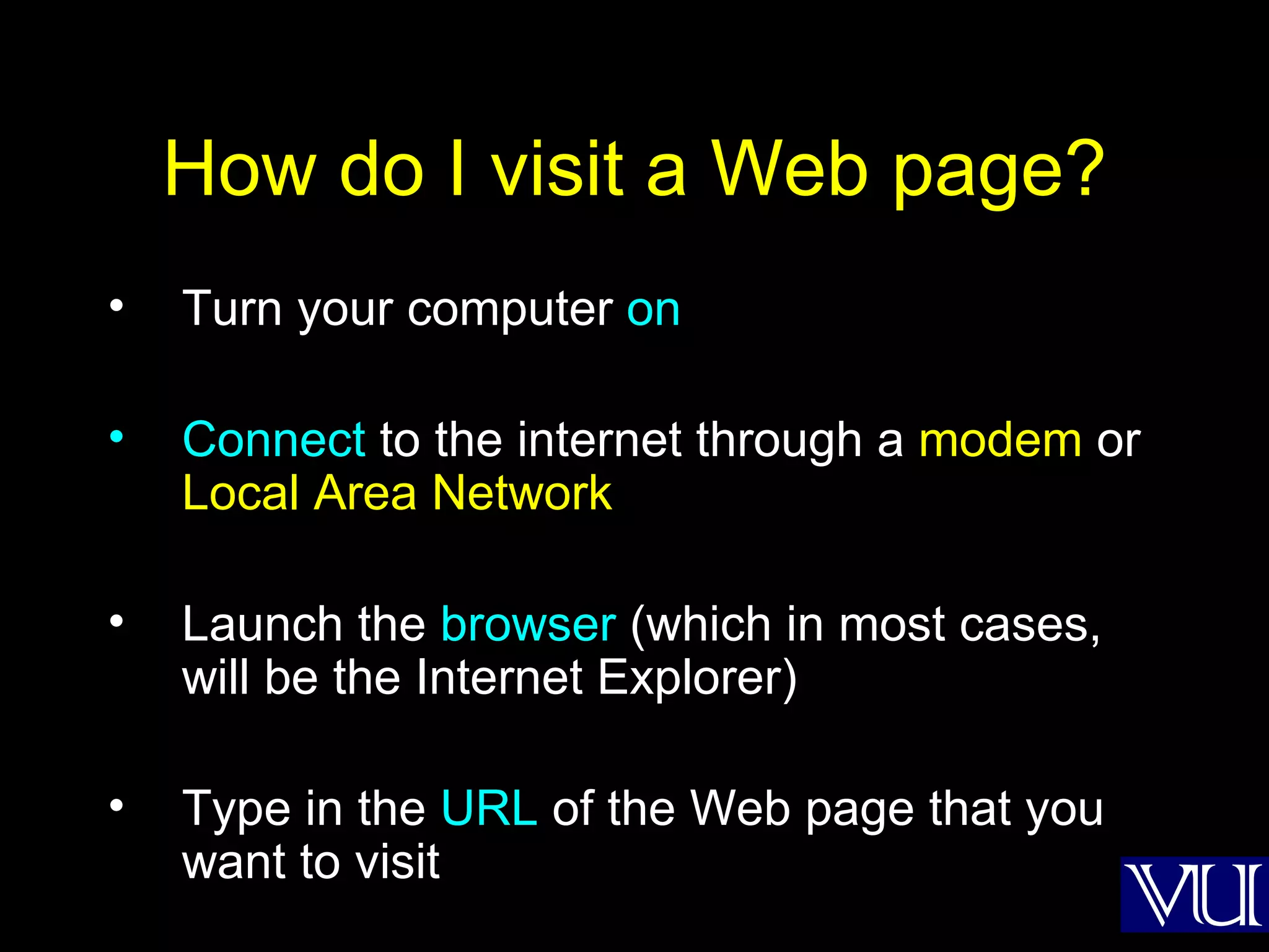 How do I visit a Web page? Turn your computer  on Connect  to the internet through a  modem  or  Local Area Network Launch the  browser  (which in most cases, will be the Internet Explorer) Type in the  URL  of the Web page that you want to visit 