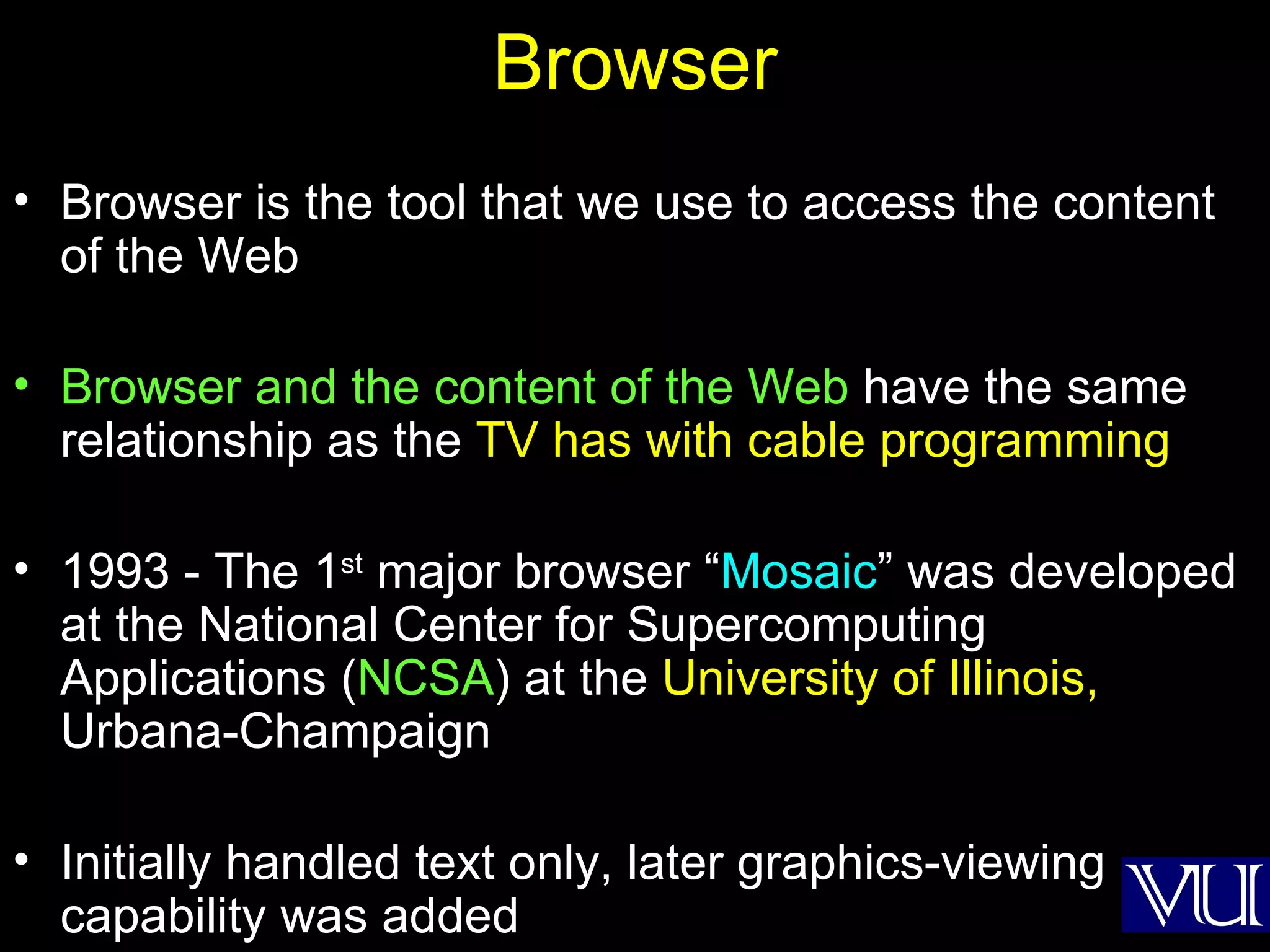 Browser Browser is the tool that we use to access the content of the Web Browser and the content of the Web  have the same relationship as the  TV has with cable programming 1993 - The 1 st  major browser “ Mosaic ” was developed at the National Center for Supercomputing Applications ( NCSA ) at the  University of Illinois,  Urbana-Champaign Initially handled text only, later graphics-viewing capability was added 