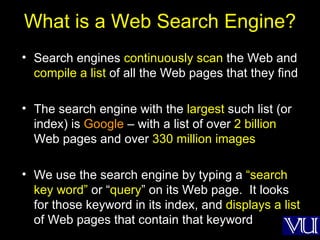 What is a Web Search Engine? Search engines  continuously scan  the Web and  compile a list  of all the Web pages that they find The search engine with the  largest  such list (or index) is  Google  – with a list of over  2 billion  Web pages and over  330 million images We use the search engine by typing a  “search key word”  or “ query ” on its Web page.  It looks for those keyword in its index, and  displays a list  of Web pages that contain that keyword 