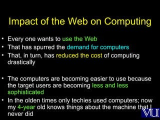 Impact of the Web on Computing Every one wants to  use the Web That has spurred the  demand for computers That, in turn, has  reduced the cost  of computing drastically The computers are becoming easier to use because the target users are becoming  less and less sophisticated  In the olden times only techies used computers; now my  4-year  old knows things about the machine that I never did 