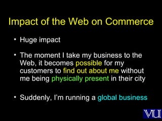 Impact of the Web on Commerce Huge impact The moment I take my business to the Web, it becomes  possible  for my customers to  find out about me  without me being  physically present  in their city Suddenly, I’m running a  global business 