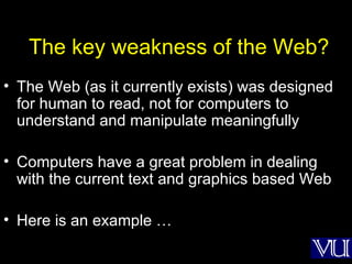 The key weakness of the Web? The Web (as it currently exists) was designed for human to read, not for computers to understand and manipulate meaningfully Computers have a great problem in dealing with the current text and graphics based Web Here is an example … 