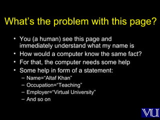What’s the problem with this page? You (a human) see this page and immediately understand what my name is How would a computer know the same fact? For that, the computer needs some help Some help in form of a statement: Name=“Altaf Khan” Occupation=“Teaching” Employer=“Virtual University” And so on 