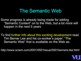 The Semantic Web Some progress is already being made for adding “Semantic Content” on to the Web, but a lot more will happen in the next 5 years To find  further info about this exciting development  read Tim Berner Lee and his co-worker’s paper: “The Semantic Web” that is available on the Web as: http://www.sciam.com/2001/0501issue/0501berners-lee.html 