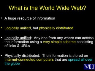 What is the World Wide Web? A huge resource of information Logically unified , but  physically distributed Lo g icall y  unified :  Any one from any where can access the information using a  very simple scheme  consisting of links & URLs Ph y sicall y  distributed :  The information is stored on  Internet-connected computers  that are  spread all over the globe 