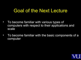 Goal of the Next Lecture To become familiar with various types of computers with respect to their applications and scale To become familiar with the basic components of a computer 