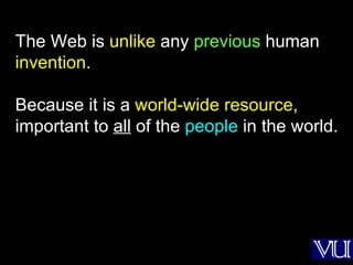 The Web is  unlike  any  previous  human  invention . Because it is a  world-wide resource , important to  all  of the  people  in the world. 