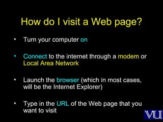 How do I visit a Web page? Turn your computer  on Connect  to the internet through a  modem  or  Local Area Network Launch the  browser  (which in most cases, will be the Internet Explorer) Type in the  URL  of the Web page that you want to visit 