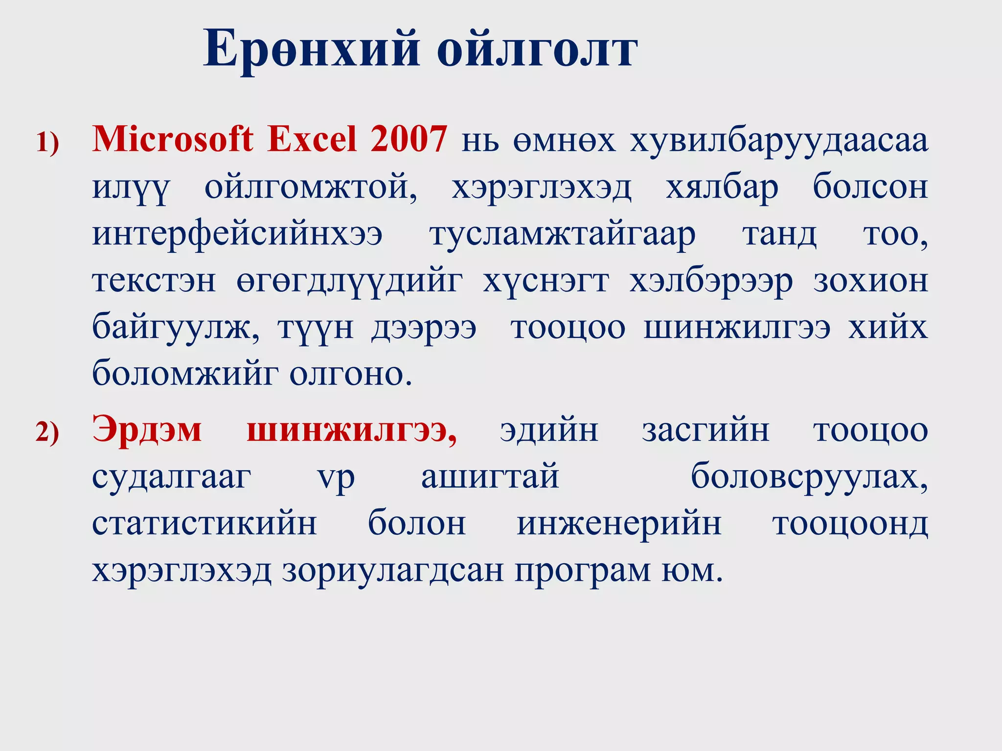 1) Microsoft Excel 2007 нь өмнөх хувилбаруудаасаа
илүү ойлгомжтой, хэрэглэхэд хялбар болсон
интерфейсийнхээ тусламжтайгаар танд тоо,
текстэн өгөгдлүүдийг хүснэгт хэлбэрээр зохион
байгуулж, түүн дээрээ тооцоо шинжилгээ хийх
боломжийг олгоно.
2) Эрдэм шинжилгээ, эдийн засгийн тооцоо
судалгааг vр ашигтай боловсруулах,
статистикийн болон инженерийн тооцоонд
хэрэглэхэд зориулагдсан програм юм.
Ерөнхий ойлголт
 