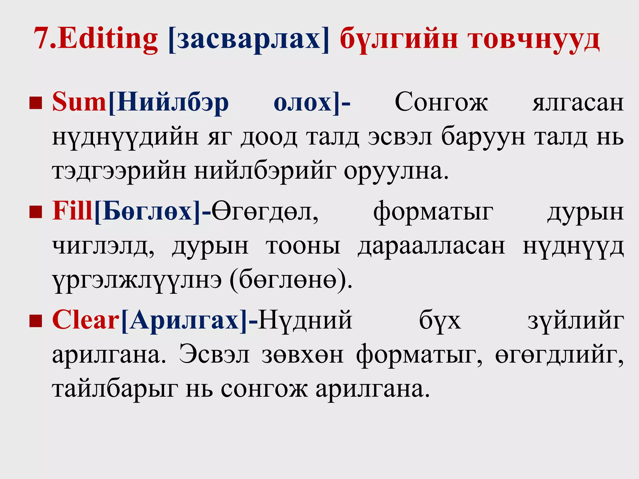 7.Editing [засварлах] бүлгийн товчнууд
 Sum[Нийлбэр олох]- Сонгож ялгасан
нүднүүдийн яг доод талд эсвэл баруун талд нь
тэдгээрийн нийлбэрийг оруулна.
 Fill[Бөглөх]-Өгөгдөл, форматыг дурын
чиглэлд, дурын тооны дараалласан нүднүүд
үргэлжлүүлнэ (бөглөнө).
 Clear[Арилгах]-Нүдний бүх зүйлийг
арилгана. Эсвэл зөвхөн форматыг, өгөгдлийг,
тайлбарыг нь сонгож арилгана.
 