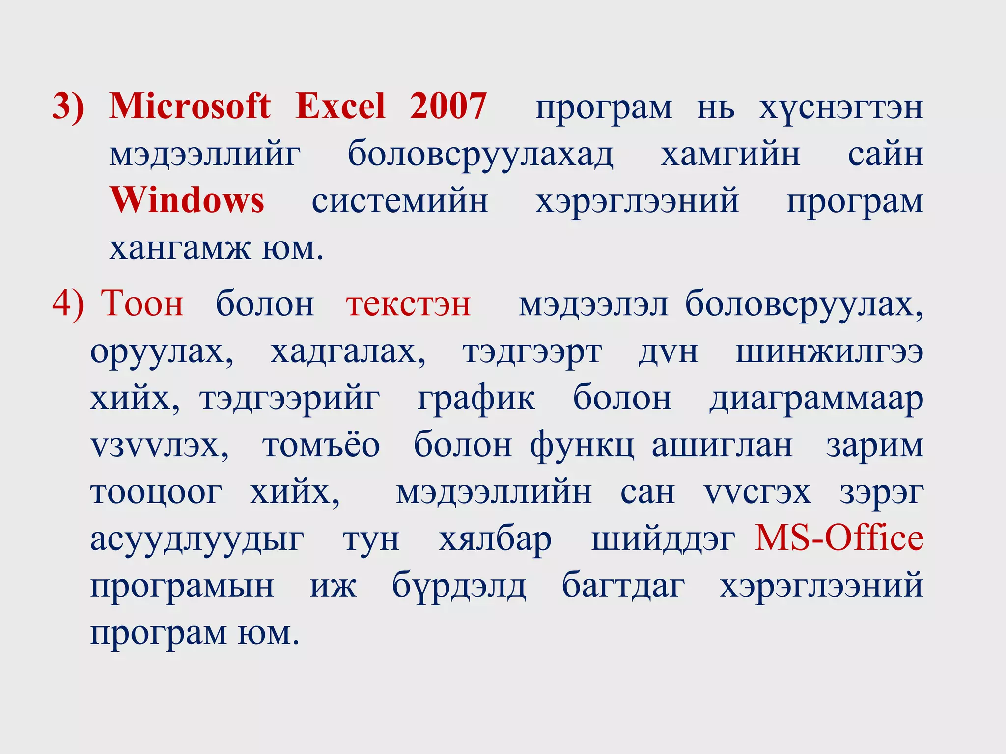 3) Microsoft Excel 2007 програм нь хүснэгтэн
мэдээллийг боловсруулахад хамгийн сайн
Windows системийн хэрэглээний програм
хангамж юм.
4) Тоон болон текстэн мэдээлэл боловсруулах,
оруулах, хадгалах, тэдгээрт дvн шинжилгээ
хийх, тэдгээрийг график болон диаграммаар
vзvvлэх, томъёо болон функц ашиглан зарим
тооцоог хийх, мэдээллийн сан vvсгэх зэрэг
асуудлуудыг тун хялбар шийддэг MS-Office
програмын иж бүрдэлд багтдаг хэрэглээний
програм юм.
 