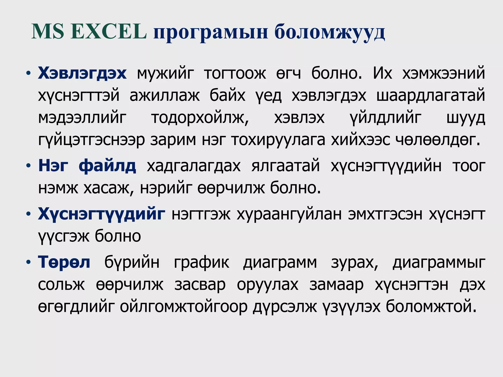 • Хэвлэгдэх мужийг тогтоож өгч болно. Их хэмжээний
хүснэгттэй ажиллаж байх үед хэвлэгдэх шаардлагатай
мэдээллийг тодорхойлж, хэвлэх үйлдлийг шууд
гүйцэтгэснээр зарим нэг тохируулага хийхээс чөлөөлдөг.
• Нэг файлд хадгалагдах ялгаатай хүснэгтүүдийн тоог
нэмж хасаж, нэрийг өөрчилж болно.
• Хүснэгтүүдийг нэгтгэж хураангуйлан эмхтгэсэн хүснэгт
үүсгэж болно
• Төрөл бүрийн график диаграмм зурах, диаграммыг
сольж өөрчилж засвар оруулах замаар хүснэгтэн дэх
өгөгдлийг ойлгомжтойгоор дүрсэлж үзүүлэх боломжтой.
MS EXCEL програмын боломжууд
 