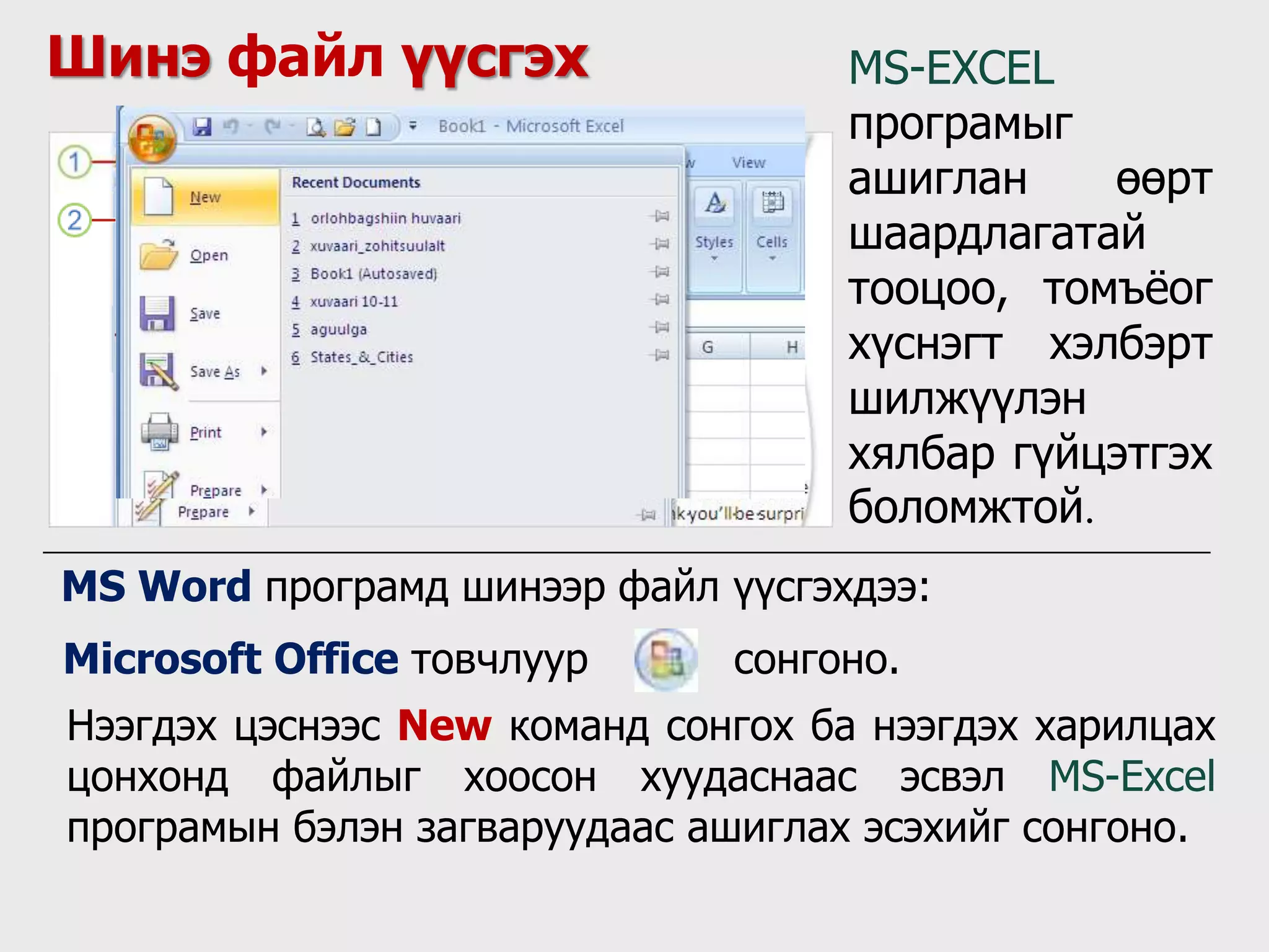 Шинэ файл үүсгэх MS-EXCEL
програмыг
ашиглан өөрт
шаардлагатай
тооцоо, томъёог
хүснэгт хэлбэрт
шилжүүлэн
хялбар гүйцэтгэх
боломжтой.
Microsoft Office товчлуур сонгоно.
MS Word програмд шинээр файл үүсгэхдээ:
Нээгдэх цэснээс New команд сонгох ба нээгдэх харилцах
цонхонд файлыг хоосон хуудаснаас эсвэл MS-Excel
програмын бэлэн загваруудаас ашиглах эсэхийг сонгоно.
 