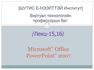 /Лекц-15,16/
[ШУТИС Е-НЭЭЛТТЭЙ Институт]
Виртуал технологийн
профессорын баг:
Microsoft®
Office
PowerPoint®
2007
 
