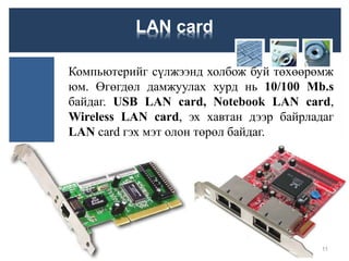 LAN card
Компьютерийг сүлжээнд холбож буй төхөөрөмж
юм. Өгөгдөл дамжуулах хурд нь 10/100 Mb.s
байдаг. USB LAN card, Notebook LAN card,
Wireless LAN card, эх хавтан дээр байрладаг
LAN card гэх мэт олон төрөл байдаг.
11
 