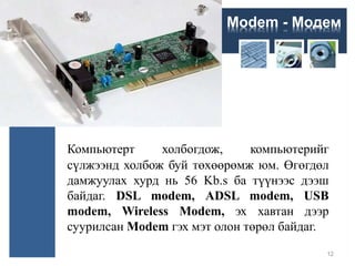 Modem - Модем
Компьютерт холбогдож, компьютерийг
сүлжээнд холбож буй төхөөрөмж юм. Өгөгдөл
дамжуулах хурд нь 56 Kb.s ба түүнээс дээш
байдаг. DSL modem, ADSL modem, USB
modem, Wireless Modem, эх хавтан дээр
суурилсан Modem гэх мэт олон төрөл байдаг.
12
 