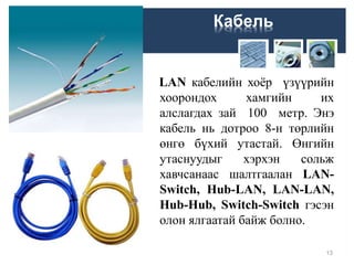 Кабель
LAN кабелийн хоёр үзүүрийн
хоорондох хамгийн их
алслагдах зай 100 метр. Энэ
кабель нь дотроо 8-н төрлийн
өнгө бүхий утастай. Өнгийн
утаснуудыг хэрхэн сольж
хавчсанаас шалтгаалан LAN-
Switch, Hub-LAN, LAN-LAN,
Hub-Hub, Switch-Switch гэсэн
олон ялгаатай байж болно.
13
 