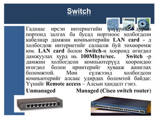 Switch
Гаднаас ирсэн интернетийн үзүүрийг дурын
портонд залгах ба бусад портноос холбогдсон
кабелиар дамжин компьютерийн LAN card - д
холбогдож интернетийг салаалж буй төхөөрөмж
юм. LAN card болон Switch-н хооронд өгөгдөл
дамжуулах хурд нь 100Мbyte/sec. Switch -р
дамжин холбогдсон компьютерүүд хоорондоо
өгөгдөл болон принтерийг хувааж ашиглах
боломжтой. Мөн сүлжээнд холбогдсон
компьютерийг алсаас удирдах боломтой байдаг.
Үүнийг Remote access – Алсын хандалт гэнэ.
Unmanaged Managed (Cisco switch router)
15
 