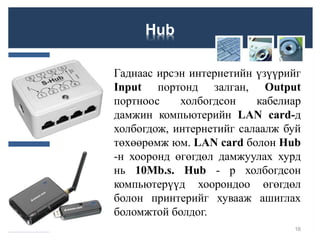 Hub
Гаднаас ирсэн интернетийн үзүүрийг
Input портонд залган, Output
портноос холбогдсон кабелиар
дамжин компьютерийн LAN card-д
холбогдож, интернетийг салаалж буй
төхөөрөмж юм. LAN card болон Hub
-н хооронд өгөгдөл дамжуулах хурд
нь 10Мb.s. Hub - р холбогдсон
компьютерүүд хоорондоо өгөгдөл
болон принтерийг хувааж ашиглах
боломжтой болдог.
16
 