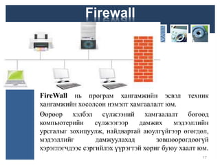 FireWall нь програм хангамжийн эсвэл техник
хангамжийн хосолсон нэмэлт хамгаалалт юм.
Өөрөөр хэлбэл сүлжээний хамгаалалт бөгөөд
компьютерийн сүлжээгээр дамжих мэдээллийн
урсгалыг зохицуулж, найдвартай аюулгүйгээр өгөгдөл,
мэдээллийг дамжуулахад зөвшөөрөгдөөгүй
хэрэглэгчдээс сэргийлэх үүрэгтэй хориг буюу хаалт юм.
17
Firewall
 