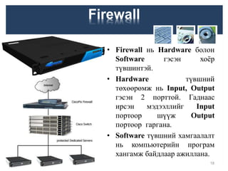 Firewall
• Firewall нь Hardware болон
Software гэсэн хоёр
түвшинтэй.
• Hardware түвшний
төхөөрөмж нь Input, Output
гэсэн 2 порттой. Гаднаас
ирсэн мэдээллийг Input
портоор шүүж Output
портоор гаргана.
• Software түвшний хамгаалалт
нь компьютерийн програм
хангамж байдлаар ажиллана.
18
 