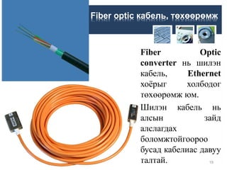 Fiber Optic
converter нь шилэн
кабель, Ethernet
хоёрыг холбодог
төхөөрөмж юм.
Шилэн кабель нь
алсын зайд
алслагдах
боломжтойгоороо
бусад кабелиас давуу
талтай.
Fiber optic кабель, төхөөрөмж
19
 