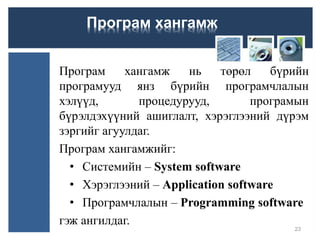 Програм хангамж нь төрөл бүрийн
програмууд янз бүрийн програмчлалын
хэлүүд, процедурууд, програмын
бүрэлдэхүүний ашиглалт, хэрэглээний дүрэм
зэргийг агуулдаг.
Програм хангамжийг:
• Системийн – System software
• Хэрэглээний – Application software
• Програмчлалын – Programming software
гэж ангилдаг.
23
Програм хангамж
 