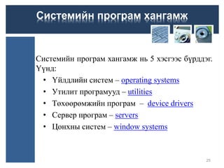 Системийн програм хангамж нь 5 хэсгээс бүрддэг.
Үүнд:
• Үйлдлийн систем – operating systems
• Утилит програмууд – utilities
• Төхөөрөмжийн програм – device drivers
• Сервер програм – servers
• Цонхны систем – window systems
25
Системийн програм хангамж
 