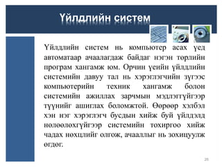 Үйлдлийн систем
Үйлдлийн систем нь компьютер асах үед
автоматаар ачаалагдаж байдаг нэгэн төрлийн
програм хангамж юм. Орчин үеийн үйлдлийн
системийн давуу тал нь хэрэглэгчийн зүгээс
компьютерийн техник хангамж болон
системийн ажиллах зарчмын мэдлэггүйгээр
түүнийг ашиглах боломжтой. Өөрөөр хэлбэл
хэн нэг хэрэглэгч бусдын хийж буй үйлдэлд
нөлөөлөхгүйгээр системийн тохиргоо хийж
чадах нөхцлийг олгож, ачааллыг нь зохицуулж
өгдөг.
26
 