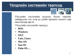Үйлдлийн системийн нууцлал болон төрлийг
сайжруулах тал дээр үе үеийн програм зохиогч нар
ажилласаар ирсэн.
Үйлдлийн системийн төрлүүд:
• DOS
• Windows
• OS/2
• Unix, Linux
• Mac OS
• Sun OS
• Palm OS ...
27
Үйлдлийн системийн төрлүүд
 