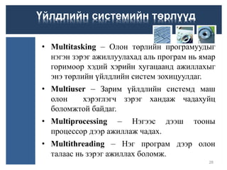 • Multitasking – Олон төрлийн програмуудыг
нэгэн зэрэг ажиллуулахад аль програм нь ямар
горимоор хэдий хэрийн хугацаанд ажиллахыг
энэ төрлийн үйлдлийн систем зохицуулдаг.
• Multiuser – Зарим үйлдлийн системд маш
олон хэрэглэгч зэрэг хандаж чадахуйц
боломжтой байдаг.
• Multiprocessing – Нэгээс дээш тооны
процессор дээр ажиллаж чадах.
• Multithreading – Нэг програм дээр олон
талаас нь зэрэг ажиллах боломж.
28
Үйлдлийн системийн төрлүүд
 