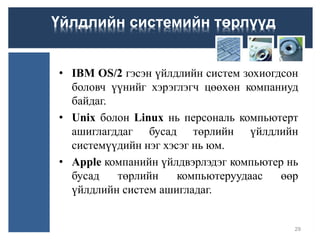 • IBM OS/2 гэсэн үйлдлийн систем зохиогдсон
боловч үүнийг хэрэглэгч цөөхөн компаниуд
байдаг.
• Unix болон Linux нь персональ компьютерт
ашиглагддаг бусад төрлийн үйлдлийн
системүүдийн нэг хэсэг нь юм.
• Apple компанийн үйлдвэрлэдэг компьютер нь
бусад төрлийн компьютеруудаас өөр
үйлдлийн систем ашигладаг.
29
Үйлдлийн системийн төрлүүд
 