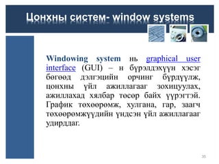 Цонхны систем- window systems
Windowing system нь graphical user
interface (GUI) – н бүрэлдэхүүн хэсэг
бөгөөд дэлгэцийн орчинг бүрдүүлж,
цонхны үйл ажиллагааг зохицуулах,
ажиллахад хялбар төсөр байх үүрэгтэй.
График төхөөрөмж, хулгана, гар, заагч
төхөөрөмжүүдийн үндсэн үйл ажиллагааг
удирддаг.
35
 