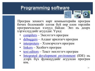 Programming software
Програм зохиогч нарт компьютерийн програм
бичих боломжийг олгож буй өөр олон төрлийн
програмчлалын хэлүүд байдаг. Энэ нь доорх
хэрэгслүүдийг агуулдаг. Үүнд:
• compilers – Эмхэтгэгч програм
• debuggers – Алдааг арилгагч програм
• interpreters – Хэлмэрчлэгч програм
• linkers – Холбогч програм
• text editors – Текст эмхэтгэгч програм
• Integrated development environment (IDE) нь
дээрх бүх функцүүдийг агуулсан програм
юм.
36
 