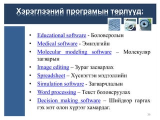 • Educational software - Боловсролын
• Medical software - Эмнэлгийн
• Molecular modeling software – Молекуляр
загварын
• Image editing – Зураг засварлах
• Spreadsheet – Хүснэгтэн мэдээллийн
• Simulation software - Загварчлалын
• Word processing – Текст боловсруулах
• Decision making software – Шийдвэр гаргах
гэх мэт олон хүрээг хамардаг.
39
Хэрэглээний програмын төрлүүд:
 