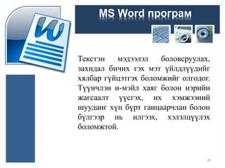 MS Word програм
Текстэн мэдээлэл боловсруулах,
захидал бичих гэх мэт үйлдлүүдийг
хялбар гүйцэтгэх боломжийг олгодог.
Түүнчлэн и-мэйл хаяг болон нэрийн
жагсаалт үүсгэх, их хэмжээний
шууданг хүн бүрт ганцаарчлан болон
бүлгээр нь илгээх, хэлэлцүүлэх
боломжтой.
41
 